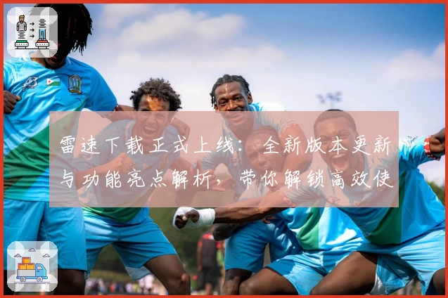 雷速下载正式上线：全新版本更新与功能亮点解析，带你解锁高效使用体验