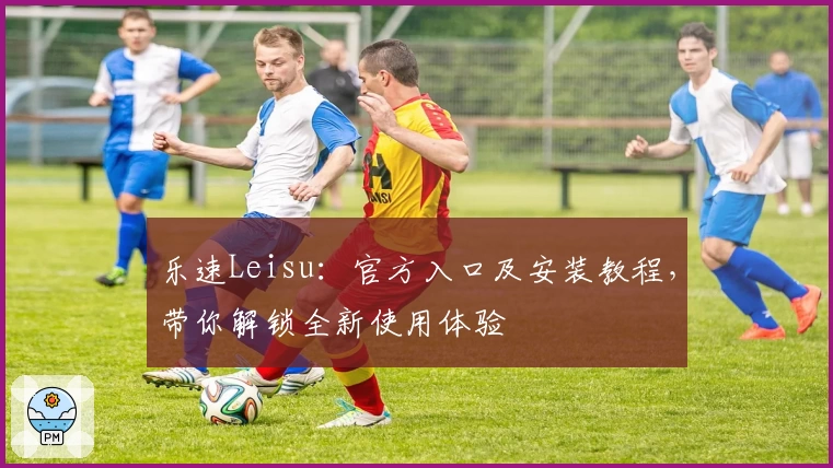乐速Leisu：官方入口及安装教程，带你解锁全新使用体验